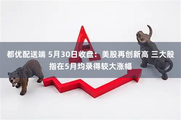 都优配送端 5月30日收盘：美股再创新高 三大股指在5月均录得较大涨幅
