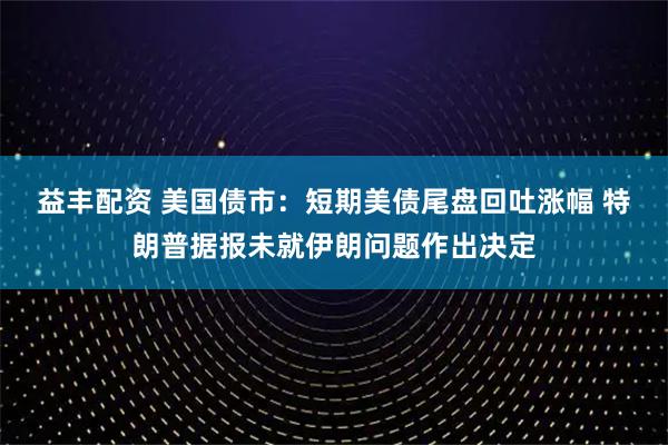 益丰配资 美国债市：短期美债尾盘回吐涨幅 特朗普据报未就伊朗问题作出决定