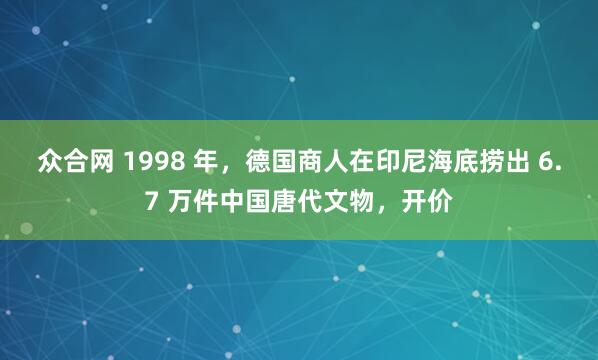 众合网 1998 年，德国商人在印尼海底捞出 6.7 万件中国唐代文物，开价