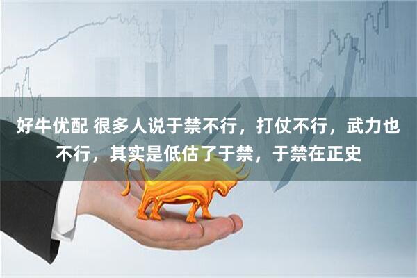 好牛优配 很多人说于禁不行，打仗不行，武力也不行，其实是低估了于禁，于禁在正史