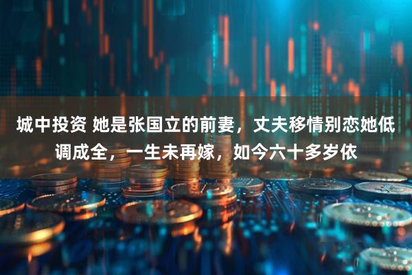 城中投资 她是张国立的前妻，丈夫移情别恋她低调成全，一生未再嫁，如今六十多岁依