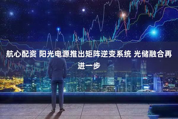 航心配资 阳光电源推出矩阵逆变系统 光储融合再进一步