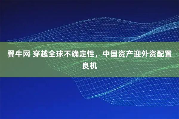 翼牛网 穿越全球不确定性,中国资产迎外资配置良机