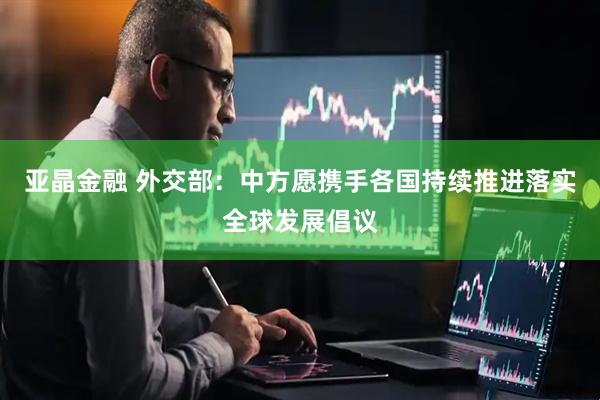 亚晶金融 外交部：中方愿携手各国持续推进落实全球发展倡议