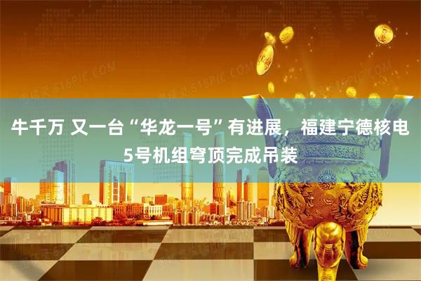 牛千万 又一台“华龙一号”有进展，福建宁德核电5号机组穹顶完成吊装