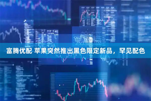 富腾优配 苹果突然推出黑色限定新品，罕见配色