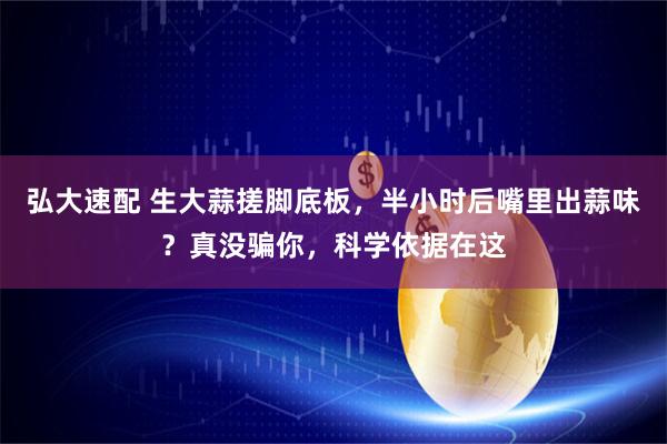 弘大速配 生大蒜搓脚底板，半小时后嘴里出蒜味？真没骗你，科学依据在这