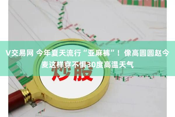 V交易网 今年夏天流行“亚麻裤”！像高圆圆赵今麦这样穿不惧30度高温天气