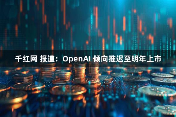 千红网 报道：OpenAI 倾向推迟至明年上市
