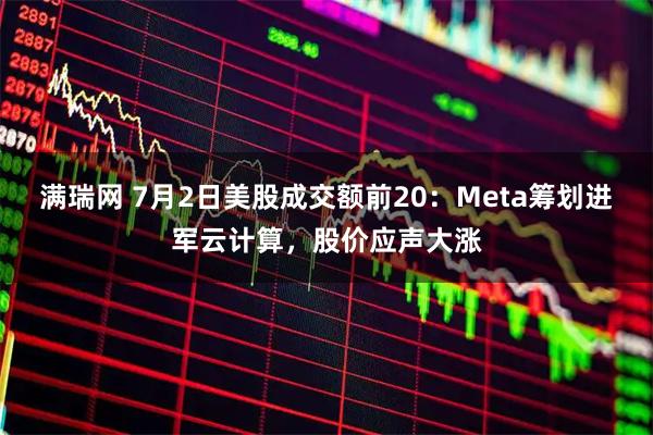 满瑞网 7月2日美股成交额前20：Meta筹划进军云计算，股价应声大涨