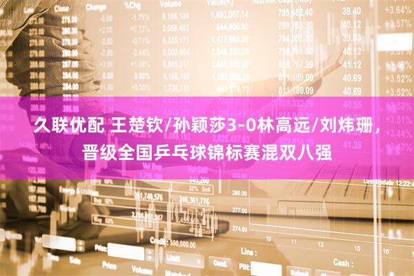 久联优配 王楚钦/孙颖莎3-0林高远/刘炜珊，晋级全国乒乓球锦标赛混双八强