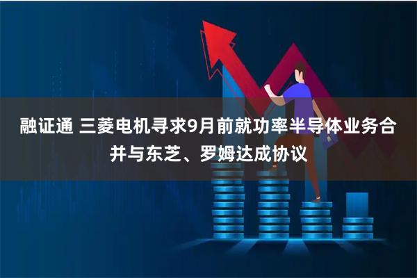 融证通 三菱电机寻求9月前就功率半导体业务合并与东芝、罗姆达成协议
