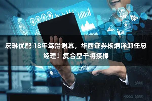 宏琳优配 18年笃治谢幕，华西证券杨炯洋卸任总经理！复合型干将接棒