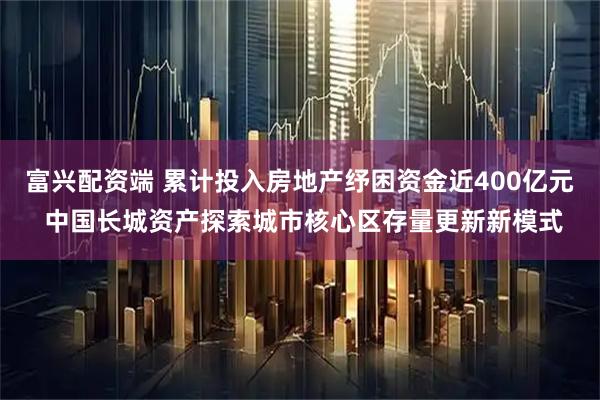 富兴配资端 累计投入房地产纾困资金近400亿元 中国长城资产探索城市核心区存量更新新模式