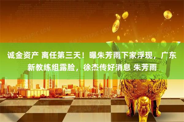 诚金资产 离任第三天！曝朱芳雨下家浮现，广东新教练组露脸，徐杰传好消息 朱芳雨