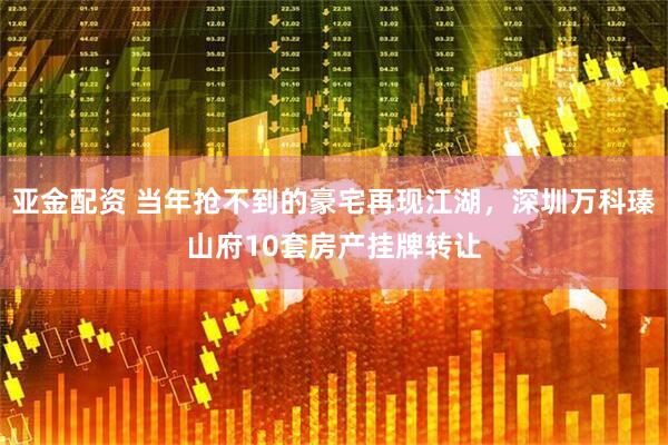 亚金配资 当年抢不到的豪宅再现江湖，深圳万科瑧山府10套房产挂牌转让